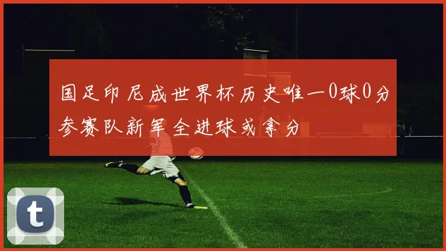 国足印尼成世界杯历史唯一0球0分参赛队新军全进球或拿分