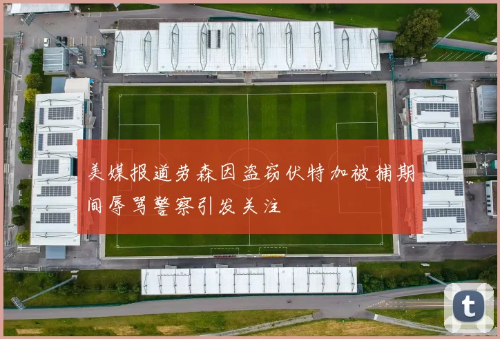 美媒报道劳森因盗窃伏特加被捕期间辱骂警察引发关注