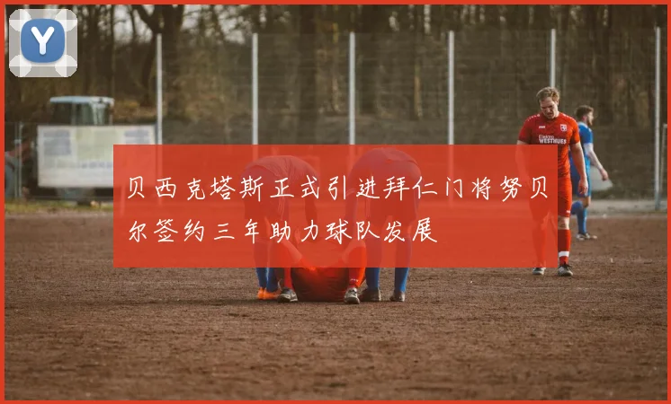 贝西克塔斯正式引进拜仁门将努贝尔签约三年助力球队发展