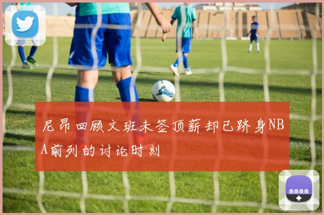 尼昂回顾文班未签顶薪却已跻身NBA前列的讨论时刻