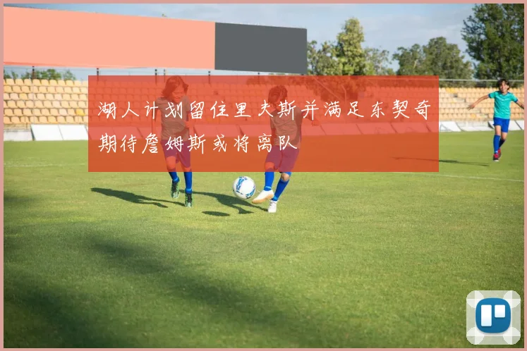 湖人计划留住里夫斯并满足东契奇期待詹姆斯或将离队