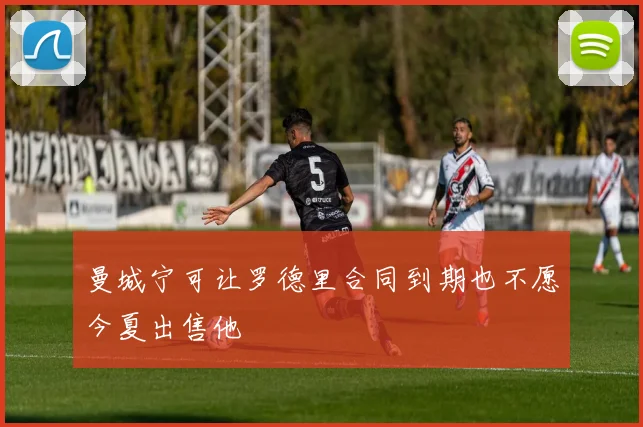 曼城宁可让罗德里合同到期也不愿今夏出售他