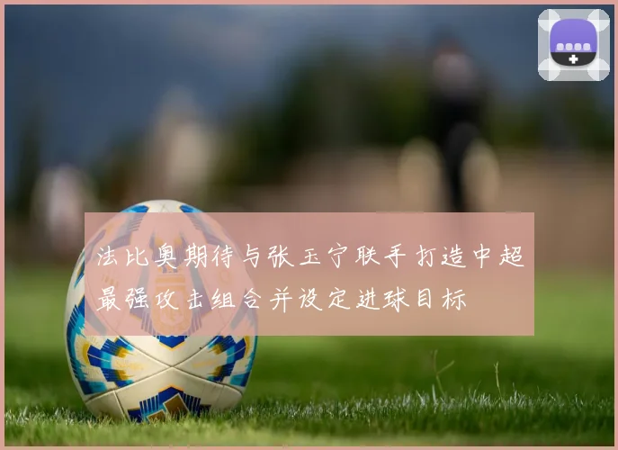 法比奥期待与张玉宁联手打造中超最强攻击组合并设定进球目标
