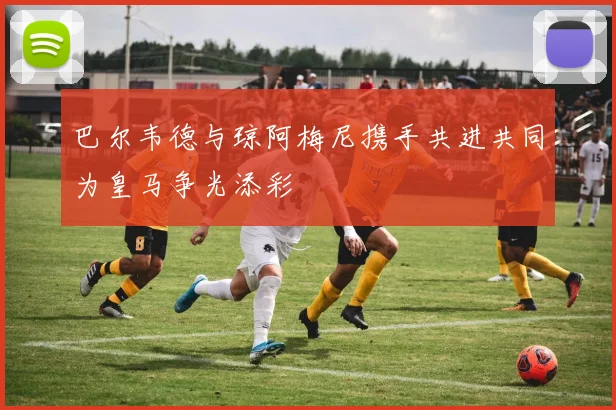 巴尔韦德与琼阿梅尼携手共进共同为皇马争光添彩